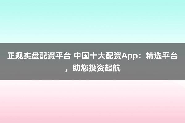 正规实盘配资平台 中国十大配资App：精选平台，助您投资起航