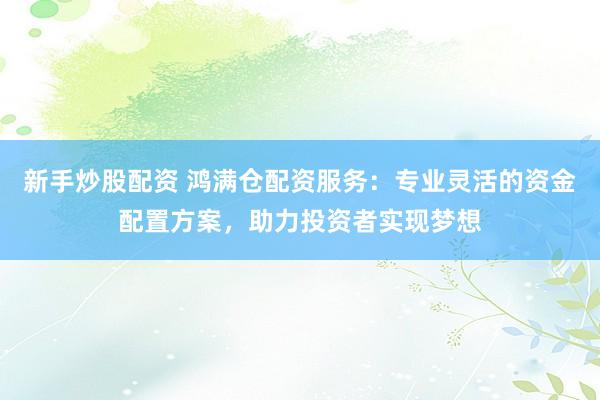 新手炒股配资 鸿满仓配资服务：专业灵活的资金配置方案，助力投资者实现梦想