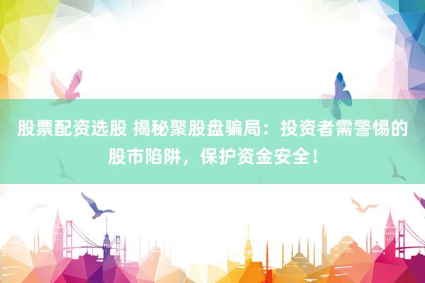股票配资选股 揭秘聚股盘骗局：投资者需警惕的股市陷阱，保护资金安全！