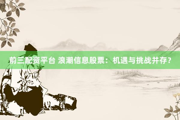 前三配资平台 浪潮信息股票：机遇与挑战并存？