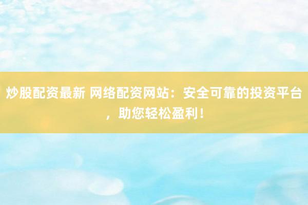 炒股配资最新 网络配资网站：安全可靠的投资平台，助您轻松盈利！