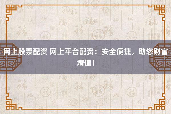网上股票配资 网上平台配资：安全便捷，助您财富增值！