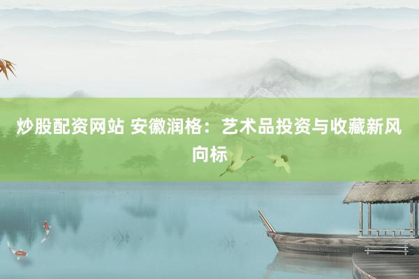 炒股配资网站 安徽润格：艺术品投资与收藏新风向标