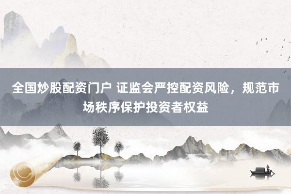 全国炒股配资门户 证监会严控配资风险，规范市场秩序保护投资者权益