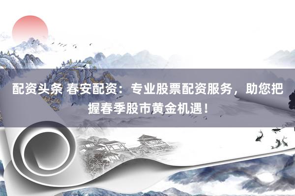 配资头条 春安配资:专业股票配资服务,助您把握春季股市黄金机遇!