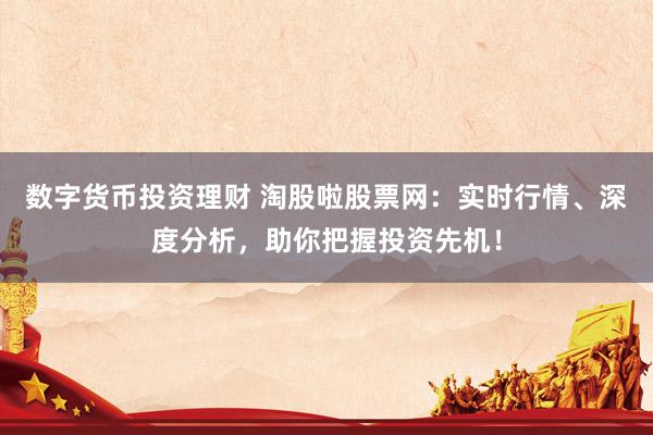 数字货币投资理财 淘股啦股票网：实时行情、深度分析，助你把握投资先机！