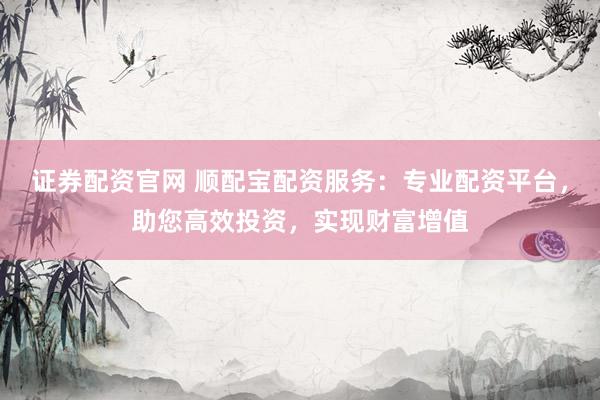 证券配资官网 顺配宝配资服务：专业配资平台，助您高效投资，实现财富增值