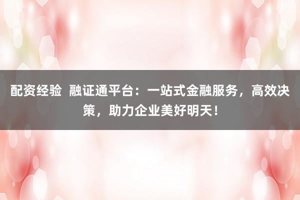 配资经验  融证通平台：一站式金融服务，高效决策，助力企业美好明天！