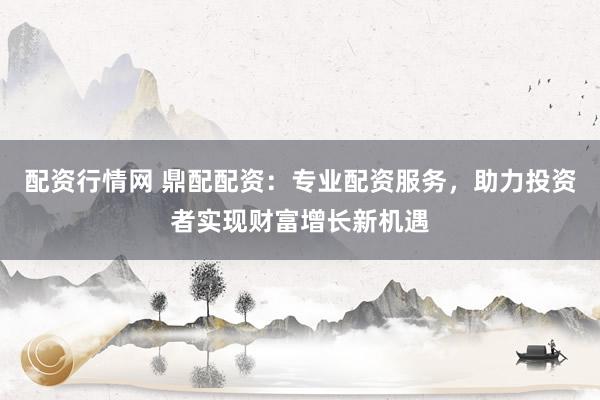 配资行情网 鼎配配资：专业配资服务，助力投资者实现财富增长新机遇