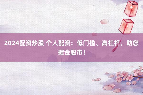 2024配资炒股 个人配资：低门槛、高杠杆，助您掘金股市！