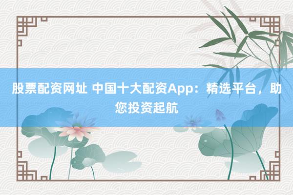 股票配资网址 中国十大配资App：精选平台，助您投资起航