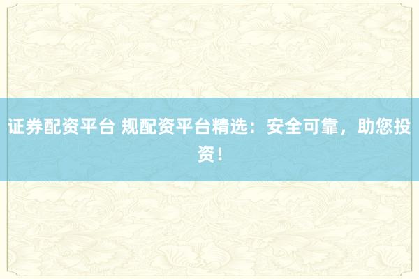 证券配资平台 规配资平台精选：安全可靠，助您投资！