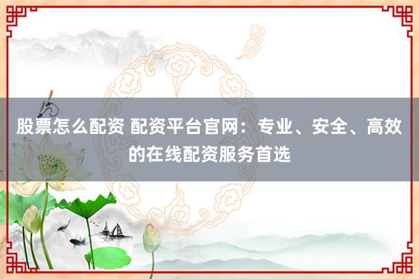 股票怎么配资 配资平台官网：专业、安全、高效的在线配资服务首选