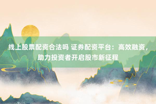 线上股票配资合法吗 证券配资平台：高效融资，助力投资者开启股市新征程