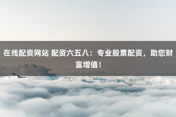 在线配资网站 配资六五八:专业股票配资,助您财富增值!