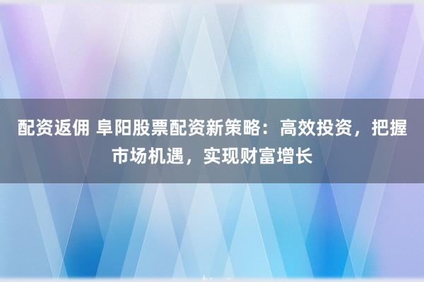 配资返佣 阜阳股票配资新策略:高效投资,把握市场机遇,实现财富增长