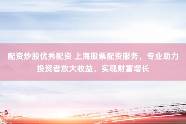 配资炒股优秀配资 上海股票配资服务，专业助力投资者放大收益、实现财富增长