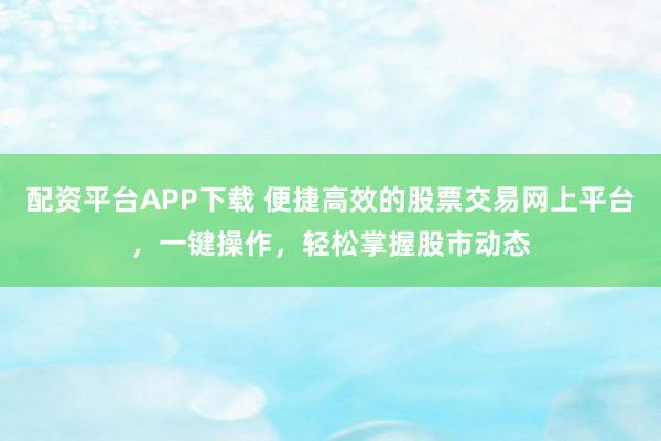 配资平台APP下载 便捷高效的股票交易网上平台,一键操作,轻松掌握股市动态