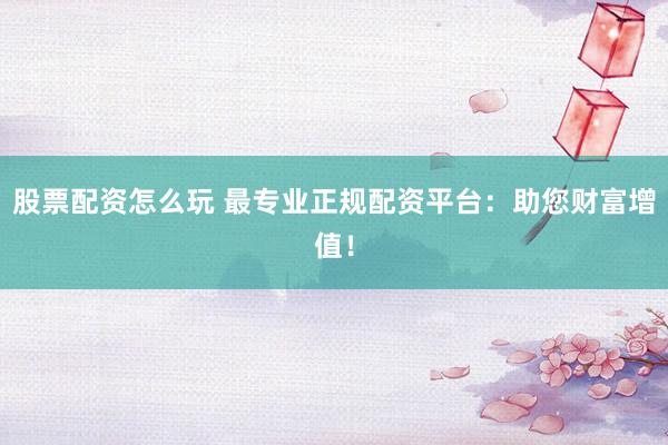 股票配资怎么玩 最专业正规配资平台：助您财富增值！
