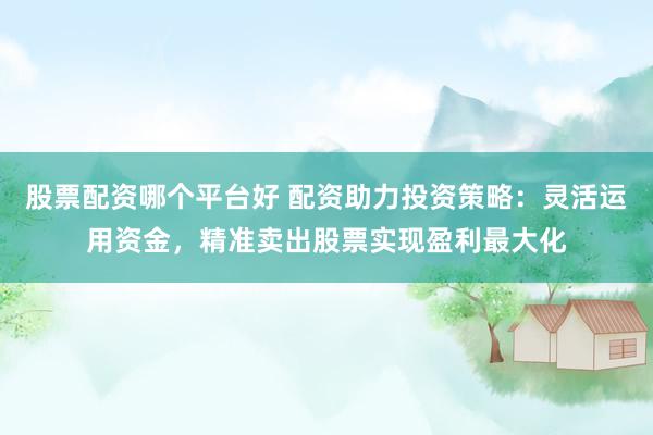 股票配资哪个平台好 配资助力投资策略：灵活运用资金，精准卖出股票实现盈利最大化