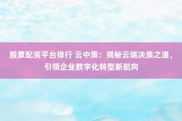股票配资平台排行 云中策：揭秘云端决策之道，引领企业数字化转型新航向