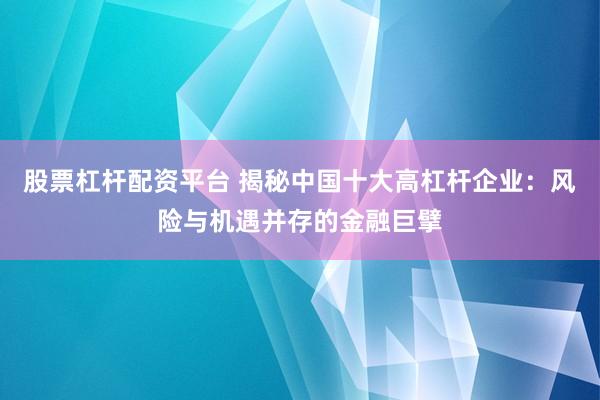 股票杠杆配资平台 揭秘中国十大高杠杆企业：风险与机遇并存的金融巨擘