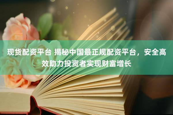 现货配资平台 揭秘中国最正规配资平台，安全高效助力投资者实现财富增长