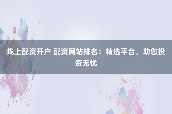 线上配资开户 配资网站排名:精选平台,助您投资无忧