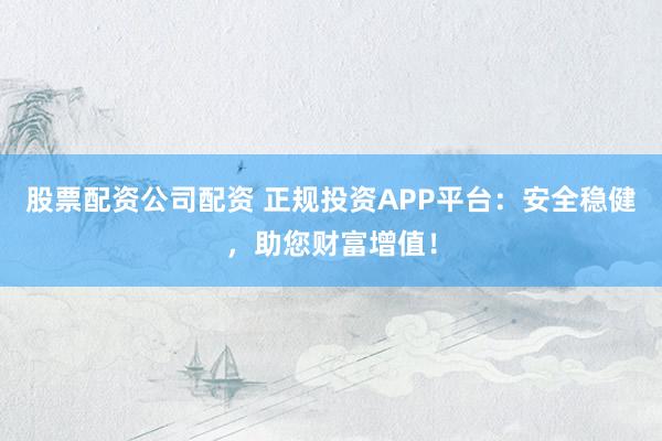 股票配资公司配资 正规投资APP平台：安全稳健，助您财富增值！