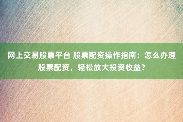 网上交易股票平台 股票配资操作指南:怎么办理股票配资,轻松放大投资收益?
