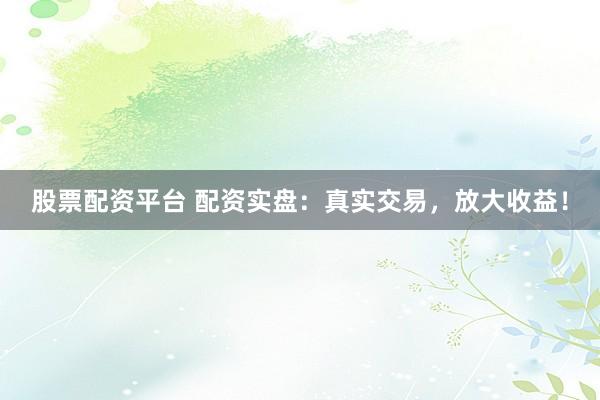 股票配资平台 配资实盘：真实交易，放大收益！