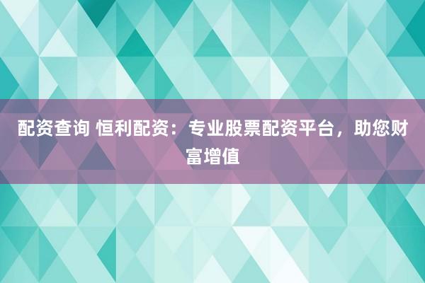 配资查询 恒利配资：专业股票配资平台，助您财富增值
