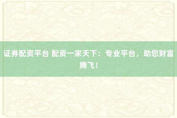 证券配资平台 配资一家天下：专业平台，助您财富腾飞！