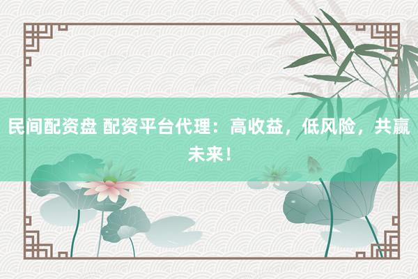 民间配资盘 配资平台代理：高收益，低风险，共赢未来！