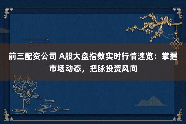 前三配资公司 A股大盘指数实时行情速览：掌握市场动态，把脉投资风向