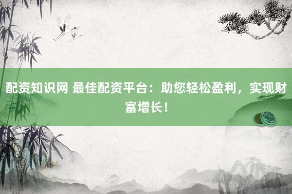 配资知识网 最佳配资平台：助您轻松盈利，实现财富增长！
