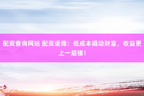 配资查询网站 配资返佣:低成本撬动财富,收益更上一层楼!