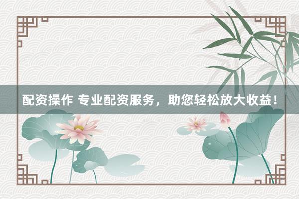 配资操作 专业配资服务，助您轻松放大收益！