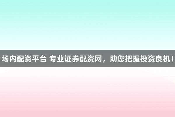 场内配资平台 专业证券配资网，助您把握投资良机！