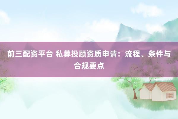 前三配资平台 私募投顾资质申请：流程、条件与合规要点