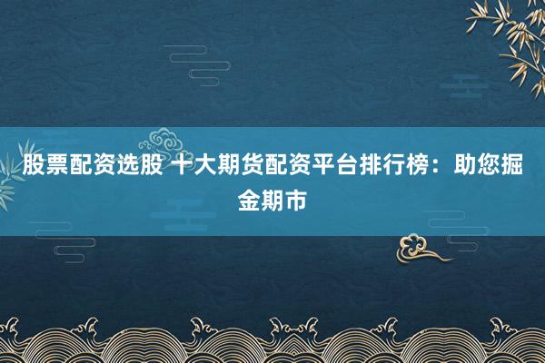 股票配资选股 十大期货配资平台排行榜:助您掘金期市