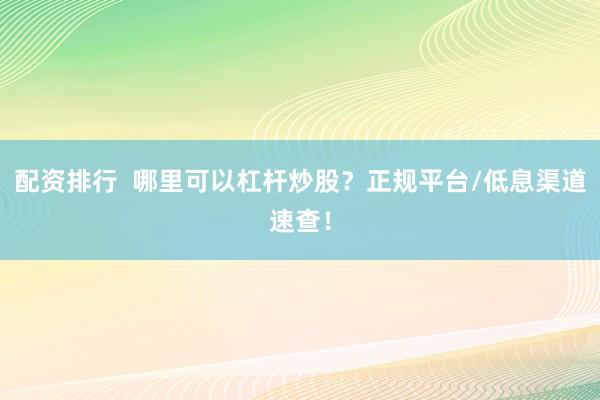 配资排行  哪里可以杠杆炒股？正规平台/低息渠道速查！