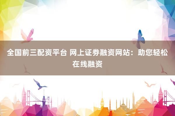 全国前三配资平台 网上证劵融资网站：助您轻松在线融资